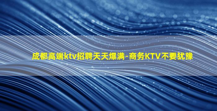 成都高端ktv招聘天天爆满-商务KTV不要犹豫